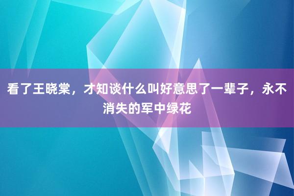 看了王晓棠，才知谈什么叫好意思了一辈子，永不消失的军中绿花