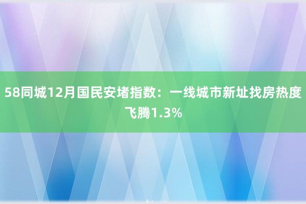 58同城12月国民安堵指数：一线城市新址找房热度飞腾1.3%