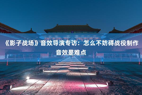 《影子战场》音效导演专访：怎么不妨碍战役制作音效是难点