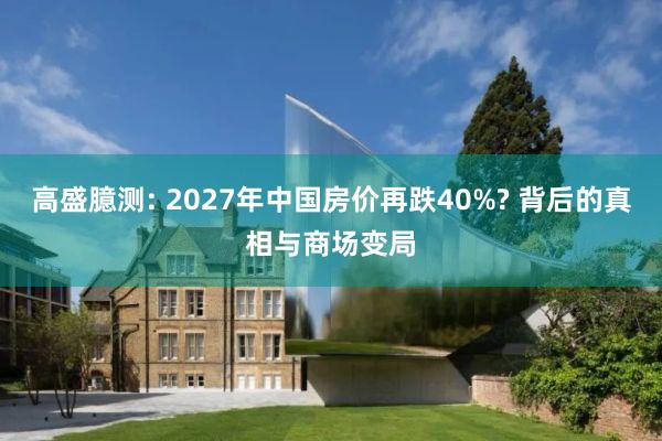 高盛臆测: 2027年中国房价再跌40%? 背后的真相与商场变局