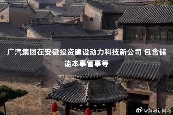 广汽集团在安徽投资建设动力科技新公司 包含储能本事管事等