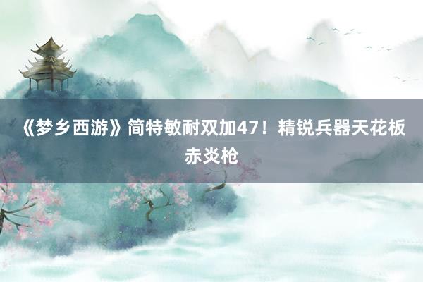 《梦乡西游》简特敏耐双加47！精锐兵器天花板赤炎枪