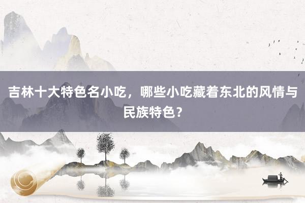 吉林十大特色名小吃，哪些小吃藏着东北的风情与民族特色？