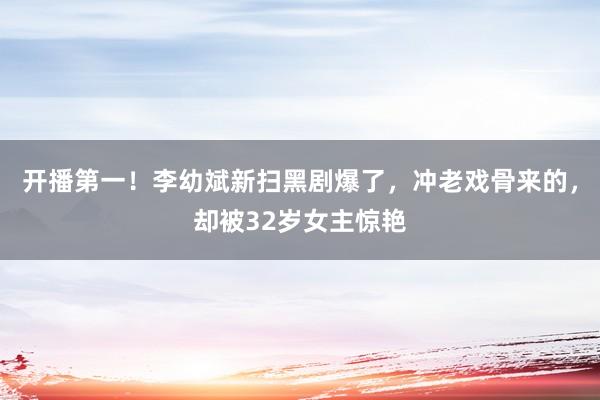 开播第一！李幼斌新扫黑剧爆了，冲老戏骨来的，却被32岁女主惊艳