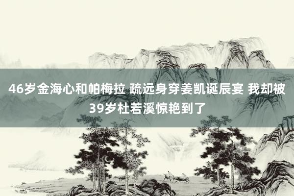 46岁金海心和帕梅拉 疏远身穿姜凯诞辰宴 我却被39岁杜若溪惊艳到了