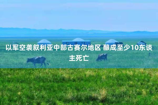 以军空袭叙利亚中部古赛尔地区 酿成至少10东谈主死亡