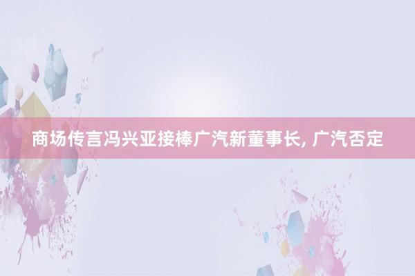 商场传言冯兴亚接棒广汽新董事长, 广汽否定