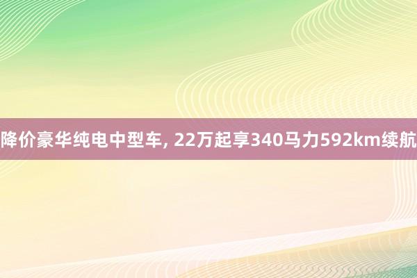 降价豪华纯电中型车, 22万起享340马力592km续航