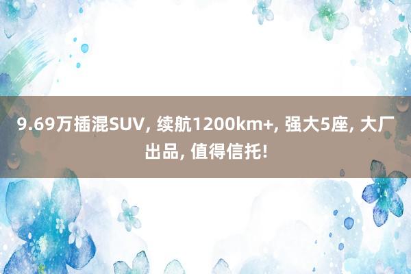 9.69万插混SUV, 续航1200km+, 强大5座, 大厂出品, 值得信托!