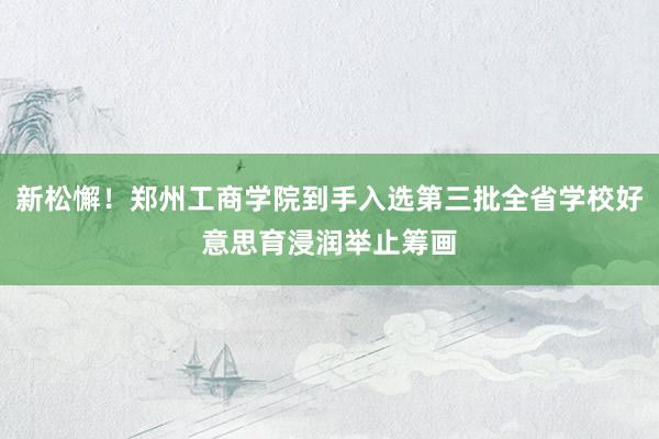 新松懈！郑州工商学院到手入选第三批全省学校好意思育浸润举止筹画