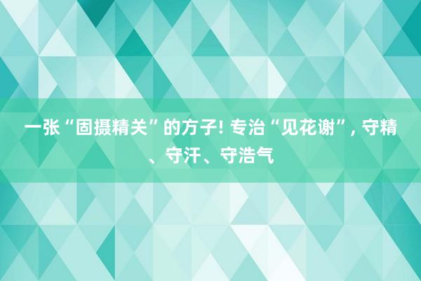 一张“固摄精关”的方子! 专治“见花谢”, 守精、守汗、守浩气