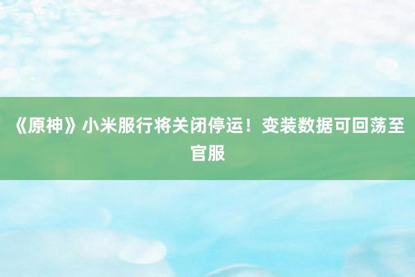 《原神》小米服行将关闭停运！变装数据可回荡至官服