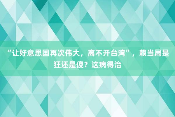 “让好意思国再次伟大，离不开台湾”，赖当局是狂还是傻？这病得治